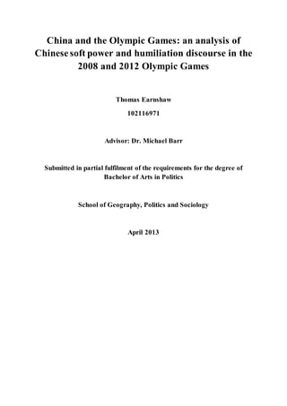 China and the Olympic Games: an analysis of
Chinese soft power and humiliation discourse in the
2008 and 2012 Olympic Games
Thomas Earnshaw
102116971
Advisor: Dr. Michael Barr
Submitted in partial fulfilment of the requirements for the degree of
Bachelor of Arts in Politics
School of Geography, Politics and Sociology
April 2013
 