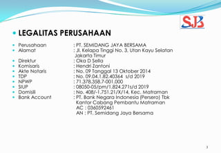 3
 LEGALITAS PERUSAHAAN
 Perusahaan : PT. SEMIDANG JAYA BERSAMA
 Alamat : Jl. Kelapa Tinggi No. 3, Utan Kayu Selatan
Jakarta Timur
 Direktur : Oka D Sella
 Komisaris : Hendri Zantoni
 Akte Notaris : No. 09 Tanggal 13 Oktober 2014
 TDP : No. 09.04.1.82.40364 s/d 2019
 NPWP : 71.378.358.7-001.000
 SIUP : 08050-05/pm/1.824.271s/d 2019
 Domisili : No. 408/-1.751.21/X/14, Kec. Matraman
 Bank Account : PT. Bank Negara Indonesia (Persero) Tbk
Kantor Cabang Pembantu Matraman
AC : 0360592461
AN : PT. Semidang Jaya Bersama
 