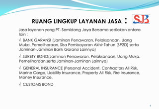 RUANG LINGKUP LAYANAN JASA :
6
Jasa layanan yang PT. Semidang Jaya Bersama sediakan antara
lain :
√ BANK GARANSI (Jaminan Penawaran, Pelaksanaan, Uang
Muka, Pemeliharaan, Sisa Pembayaran Akhir Tahun (SP2D) serta
Jaminan-Jaminan Bank Garansi Lainnya)
√ SURETY BOND(Jaminan Penawaran, Pelaksanaan, Uang Muka,
Pemeliharaan serta Jaminan-Jaminan Lainnya)
√ GENERAL INSURANCE (Personal Accident, Contractors All Risk,
Marine Cargo, Liability Insurance, Property All Risk, Fire Insurance,
Money Insurance,
√ CUSTOMS BOND
 