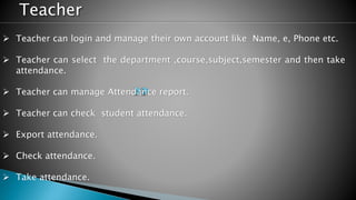 Teacher
 Teacher can login and manage their own account like Name, e, Phone etc.
 Teacher can select the department ,course,subject,semester and then take
attendance.
 Teacher can manage Attendance report.
 Teacher can check student attendance.
 Export attendance.
 Check attendance.
 Take attendance.
 