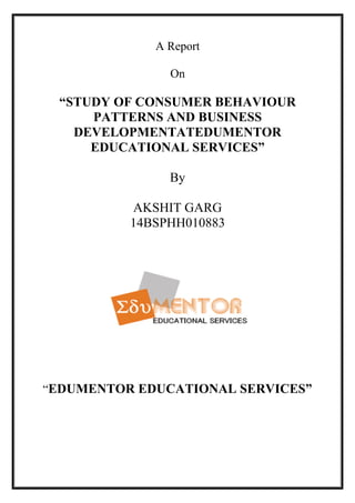 A Report
On
“STUDY OF CONSUMER BEHAVIOUR
PATTERNS AND BUSINESS
DEVELOPMENTATEDUMENTOR
EDUCATIONAL SERVICES”
By
AKSHIT GARG
14BSPHH010883
“EDUMENTOR EDUCATIONAL SERVICES”
 