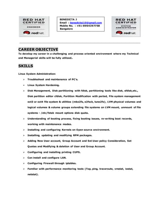 CAREER OBJECTIVE
To develop my career in a challenging and process oriented environment where my Technical
and Managerial skills will be fully utilized.
SKILLS
Linux System Administration:
 Troubleshoot and maintenance of PC’s.
 Linux System Hardening.
 Disk Management, Disk partitioning with fdisk, partitioning tools like disk, sfdisk,etc.,
Disk partition editor cfdisk, Partition Modification with parted, File system management
ext3 or ext4 file system & utilities (mke2fs, e2fsck, tune2fs), LVM physical volumes and
logical volumes & volume groups extending file systems on LVM mount, unmount of file
systems - /etc/fstab mount options disk quota.
 Understanding of booting process, fixing booting issues, re-writing boot records,
working with maintenance modes.
 Installing and configuring Kernels on Open source environment.
 Installing, updating and modifying RPM packages.
 Adding New User account, Group Account and Set User policy Consideration, Set
Quotas and Modifying & deletion of User and Group Account.
 Configuring and installing printing CUPS.
 Can install and configure LAN.
 Configuring Firewall through iptables.
 Familiar with performance monitoring tools (Top, ping, traceroute, vmstat, iostat,
netstat).
BENEDICTA J
Email : benedictaj10@gmail.com
Mobile No. : +91-8904397758
Bangalore
 