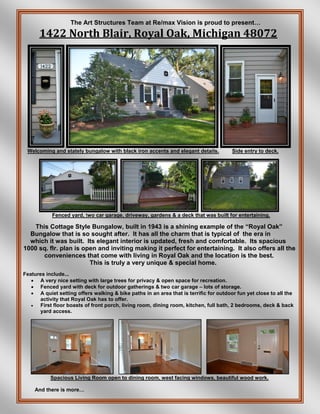 The Art Structures Team at Re/max Vision is proud to present…
1422 North Blair, Royal Oak, Michigan 48072
Welcoming and stately bungalow with black iron accents and elegant details. Side entry to deck.
Fenced yard, two car garage, driveway, gardens & a deck that was built for entertaining.
This Cottage Style Bungalow, built in 1943 is a shining example of the “Royal Oak”
Bungalow that is so sought after. It has all the charm that is typical of the era in
which it was built. Its elegant interior is updated, fresh and comfortable. Its spacious
1000 sq. flr. plan is open and inviting making it perfect for entertaining. It also offers all the
conveniences that come with living in Royal Oak and the location is the best.
This is truly a very unique & special home.
Features include...
 A very nice setting with large trees for privacy & open space for recreation.
 Fenced yard with deck for outdoor gatherings & two car garage – lots of storage.
 A quiet setting offers walking & bike paths in an area that is terrific for outdoor fun yet close to all the
activity that Royal Oak has to offer.
 First floor boasts of front porch, living room, dining room, kitchen, full bath, 2 bedrooms, deck & back
yard access.
Spacious Living Room open to dining room, west facing windows, beautiful wood work.
And there is more…
 