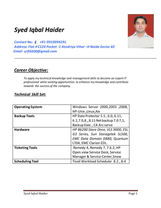 Syed Iqbal Haider Page 1
Syed Iqbal Haider
Contact No:  +91-9910094291
Address: Flat # C124 Pocket -1 Kendriya Vihar –II Noida Sector 82
Email- urfi6600@gmail.com
Career Objective:
To apply my technical knowledge and management skills to become an expert IT
professional while seeking opportunities to enhance my knowledge and contribute
towards the success of the company.
Technical Skill Set:
Operating System Windows Server 2000,2003 ,2008,
HP-Unix ,Linux,Aix
Backup Tools HP Data Protector 5.5 , 6.0, 6.11,
6.2,7.0,8.,.8.11Netbackup 7.0 7,1,
Backup Exec , CA Arc serve
Hardware HP B6200 Store Once, VLS 9000, ESL
G3 Series, Sun Storagetek SL500,
EMC Data Domain D880, Quantum
LT04, EMC Clarion EDL.
Ticketing Tools Remedy 4, Remedy 7, 7.6.2, HP
Open view Service Desk, Service
Manager & Service Center,Snow
Scheduling Tool Tivoli Workload Scheduler 8.2 , 8.4
 