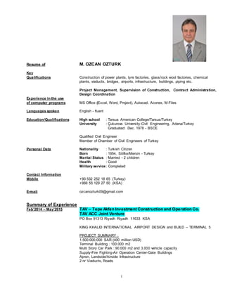1
Resume of M. OZCAN OZTURK
Key
Qualifications Construction of power plants, tyre factories, glass/rock wool factories, chemical
plants, viaducts, bridges, airports, infrastructure, buildings, piping etc.
Project Management, Supervision of Construction, Contract Administration,
Design Coordination
Experience in the use
of computer programs MS Office (Excel, Word, Project), Autocad, Aconex, M-Files
Languages spoken English - fluent
Education/Qualifications High school : Tarsus American College/Tarsus/Turkey
University : Çukurova University-Civil Engineering, Adana/Turkey
Graduated: Dec. 1978 - BSCE
Qualified Civil Engineer
Member of Chamber of Civil Engineers of Turkey
Personal Data Nationality : Turkish Citizen
Born : 1954, Silifke/Mersin - Turkey
Marital Status : Married - 2 children
Health : Good
Military service: Completed
Contact Information
Mobile +90 532 252 18 65 (Turkey)
+966 55 129 27 50 (KSA)
E-mail ozcanozturk09@gmail.com
Summary of Experience
Feb’2014 – May’2015 TAV – Tepe Akfen Investment Construction and Operation Co.
TAV ACC Joint Venture
PO Box 91313 Riyadh Riyadh 11633 KSA
KING KHALID INTERNATIONAL AIRPORT DESIGN and BUILD – TERMINAL 5
PROJECT SUMMARY :
1.500.000.000 SAR (400 million USD)
Terminal Building : 100.000 m2
Multi Story Car Park : 90.000 m2 and 3.000 vehicle capacity
Supply-Fire Fighting-Air Operation Center-Gate Buildings
Apron, Landside/Airside Infrastructure
2 nr Viaducts, Roads
 