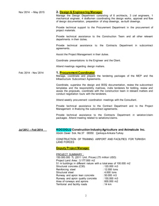 2
Nov.’2014 – May 2015 2. Design & Engineering Manager
Manage the Design Department consisting of 6 architects, 3 civil engineers, 1
mechanical engineer, 4 draftsmen coordinating the design works, approval and flow
of design documentation, preparation of shop drawings, as-built drawings.
Provide technical support to the Procurement Department in the procurement of
project materials.
Provide technical assistance to the Construction Team and all other relevant
departments in their duties.
Provide technical assistance to the Contracts Department in subcontract
agreements.
Assist the Project Management in their duties.
Coordinate presentations to the Engineer and the Client.
Attend meetings regarding design matters.
Feb.’2014 - Nov.’2014 1. Procurement Coordinator
Manage, coordinate and prepare the tendering packages of the MEP and the
Infrastructure Subcontract Agreements.
Coordinate, supervise the design and BOQ documentation, review the subcontract
templates and the responsibility matrixes, invite tenderers for bidding, review and
asses the proposals, coordinate with the construction team in relevant matters and
conduct negotiation tours with the tenderers.
Attend weekly procurement coordination meetings with the Consultant.
Provide technical assistance to the Contract Department and to the Project
Management in finalizing the subcontract agreements.
Provide technical assistance to the Contracts Department in variation/claim
packages. Attend meeting related to variations/claims.
Jul’2012 – Feb’2014 KOCOGLU Construction IndustryAgriculture and Animalcule Inc.
Abidin Daver Sok. No:37 06550 Çankaya-Ankara-Turkey
CONSTRUCTION OF TRAINING AIRPORT AND FACILITIES FOR TURKISH
LAND FORCES
Deputy Project Manager
PROJECT SUMMARY :
150.000.000 TL (2011 Unit. Prices) (75 million USD)
Project Land Area : 3.177.000 m2
51 nr buildings in different nature with a total area of 100.000 m2
Structural concrete (C30) : 120.000 m3
Reinforcing steel : 12.000 tons
Structural steel : 4.000 tons
Runway and apron lean concrete : 50.000 m3
Runway and apron quality concrete : 150.000 m3
Area of runways and aprons : 600.000 m2
Territorial and facility roads : 14 km
 