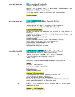5
June ‘1995 - Sept.’1996 MIR Construction & Trading Co.
Piyade Sok. No:19 Ankara / Turkey
DESIGN and CONSTRUCTION OF MOST-BANK ADMINISTRATIVE and
TECHNICAL BUILDING, Moscow / Russia
2 nr 19 story Buildings (24 355 m2 - 26 750 000 USD, 1995 unit prices)
Project Manager
Nov. ‘1993 - June ‘1995 CONSORZIO CONTUR (C.E.A. - Rizzani de Eccher)
Mersin - Turkey
TARSUS-MERSIN MOTORWAY / CONSTRUCTION of VIADUCTS
6 nr viaducts, total 6 km (100 million USD, 1992 unit prices)
Chief of Technical Office
Manage and supervise the department staff consisting of 6 civil engineers, 5
technicians
Coordination of design works, flow of design documentation. Prepare shop
drawings, as-built drawings.
Planning, scheduling and cost control
Prepare cash flows.
Prepare Contractor’s valuations, approve sub-contractors’ valuations
Control project material (order, stock control, wastage etc.)
Attend meetings with the Engineer and the Client.
Prepare monthly progress reports.
Assist the Project Manager in his duties.
Jun. ‘1990 – Nov.‘1993 BABTIE SHAW & MORTON (Babtie International-Jacobs)
95 Bothwell Street Glasgow 62 7HXN - United Kingdom
1. TARSUS SEWERAGE, ATATÜRK STREET RAILWAY CROSSING
(FIDIC CONTRACTS - WORLD BANK PROJECTS)
Tarsus - Turkey
Consultancy and technical assistance for supervision of construction of
Sewage
Secondary & Tertiary Networks
Main Trunks & Sewage Treatment Plant
Railway Crossing
Bridge for railway crossing
Engineer's Representative
Supervise the Resident Engineer and the site supervision staff
Technical assistance, guidance and training
Ensure office and site procedures are maintained
Report to the Engineer on progress, performance of Contractors,quantities and
quality, assist the Engineer and his staff on their duties
2. MANHOLE, CCTV SURVEY and DIGITAL MAPPING of ADANA İNCİRLİK BASE
SEWERAGE NETWOK
Assistant Project Manager
Provision of all associated services
 