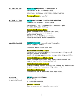 6
Jan. 1988 - Jun. 1990 MODTEKNIK Engineering & Construction Ltd.
Gazi mah. 292 sk. No:6 K.2 D.4 Mersin-Turkey
STRUCTURAL DESİGN and SUPERVISION of CONSTRUCTION
Managing Director (shareholder)
Aug. 1985 - Jan. 1988 GURIS ENGINEERING and CONSTRUCTION CORP.
Piyade sok. No: 19 Çankaya Ankara / Turkey
Construction of PETLAS Tyre Factory - Kirsehir / Turkey
14.400.000.000 TL (1983 Unit Prices)
Construction Manager - Piping
Identify and resolve problems and ensure quality control.
Prepare work program and monitor progress.
Prepare monthly valuation.
Coordinate between Client-Engineer-Contractor.
Prepare as-built drawings and final measurements.
Mar. 1979 - Aug. 1985 FOSTER WHEELER Intercontinental Corporation
AFSIN K.MARAS - TURKEY
Construction of Afsin - Elbistan Power Plant
4. Chief Project Engineer - Piping
Manage and supervise the Piping Design Office consisting of 2 civil engineers, 2
mechanical engineers, 10 draftsmen.
Identify and resolve piping problems, revise drawings, control piping material flow.
3. Chief Field Engineer - Offsites Piping
Identify and resolve piping problems, revise drawings, design piping and their
supports, supervise work and ensure quality control.
2. Chief Quality Control Engineer
Supervise engineers checking construction per drawings and ensuring quality
control in areas such as structural steel, piping, and civil works.
1. Quality Control Engineer
Check structural steel per drawings and ensure quality control.
1977 - 1979 OKTAY CONSTRUCTION Ltd.
(on summer holidays Mersin - Turkey
during University education)
BUILDING CONSTRUCTION
Assistant Engineer
Supervise construction and prepare the measurements.
 