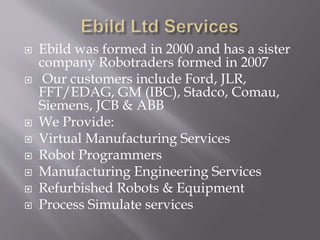  Ebild was formed in 2000 and has a sister
company Robotraders formed in 2007
 Our customers include Ford, JLR,
FFT/EDAG, GM (IBC), Stadco, Comau,
Siemens, JCB & ABB
 We Provide:
 Virtual Manufacturing Services
 Robot Programmers
 Manufacturing Engineering Services
 Refurbished Robots & Equipment
 Process Simulate services
 
