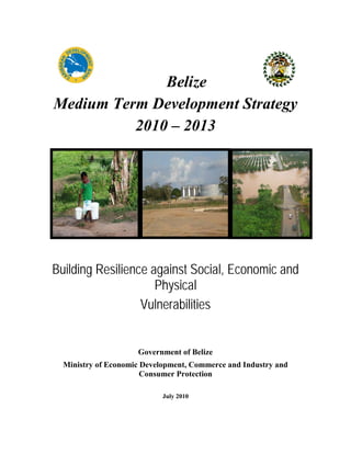 Belize
Medium Term Development Strategy
2010 – 2013
Building Resilience against Social, Economic and
Physical
Vulnerabilities
Government of Belize
Ministry of Economic Development, Commerce and Industry and
Consumer Protection
July 2010
 