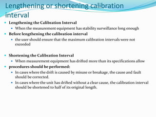 Lengthening or shortening calibration
interval
 Lengthening the Calibration Interval
 When the measurement equipment has stability surveillance long enough
 Before lengthening the calibration interval
 the user should ensure that the maximum calibration intervals were not
exceeded
 Shortening the Calibration Interval
 When measurement equipment has drifted more than its specifications allow
 procedures should be performed:
 In cases where the drift is caused by misuse or breakage, the cause and fault
should be corrected.
 In cases where the unit has drifted without a clear cause, the calibration interval
should be shortened to half of its original length.
 