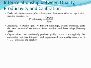 Inter-relationship between Quality,
Productivity and Calibration
 Productivity is one measure of the effective use of resources within an organization,
industry, or nation. Or
 According to Quality guru W Edward Deming’s, quality improves, costs
decrease because of less rework, fewer mistakes, and fewer delays (Deming
1986).
 Organizations that continually produce quality products are typically the
companies that have integrated and implemented total quality management
(TQM) strategies and practice.
Input
Output
oductivityPr
 