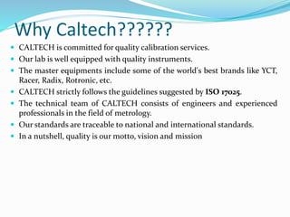 Why Caltech??????
 CALTECH is committed for quality calibration services.
 Our lab is well equipped with quality instruments.
 The master equipments include some of the world's best brands like YCT,
Racer, Radix, Rotronic, etc.
 CALTECH strictly follows the guidelines suggested by ISO 17025.
 The technical team of CALTECH consists of engineers and experienced
professionals in the field of metrology.
 Our standards are traceable to national and international standards.
 In a nutshell, quality is our motto, vision and mission
 