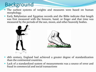 Background
 The earliest systems of weights and measures were based on human
morphology.
 Early Babylonian and Egyptian records and the Bible indicate that length
was first measured with the forearm, hand, or finger and that time was
measured by the periods of the sun, moon, and other heavenly bodies.
 18th century, England had achieved a greater degree of standardization
than the continental countries.
 Lack of a standardized system of measurements was a source of error and
fraud in commercial and social transactions
 