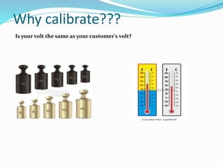 Why calibrate???
Is your volt the same as your customer's volt?
 