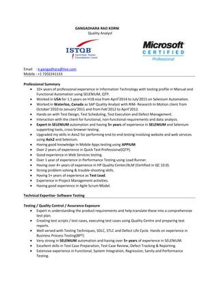 GANGADHARA RAO KORNI
Quality Analyst
Email : k.gangadhara@live.com
Mobile : +1 7202241133
Professional Summary
• 10+ years of professional experience in Information Technology with testing profile in Manual and
Functional Automation using SELENIUM, QTP.
• Worked in USA for 1.5 years on H1B visa from April’2014 to July'2015 on Selenium Automation.
• Worked in Waterloo, Canada as SAP Quality Analyst with RIM- Research In Motion client from
October’2010 to January’2011 and from Feb’2012 to April’2012.
• Hands on with Test Design, Test Scheduling, Test Execution and Defect Management.
• Interaction with the client for functional, non-functional requirements and data analysis.
• Expert in SELENIUM automation and having 5+ years of experience in SELENIUM and Selenium
supporting tools, cross browser testing.
• Upgraded my skills in Axis2 for performing end-to-end testing involving website and web services
using Axis2 and Selenium.
• Having good knowledge in Mobile Apps testing using APPIUM.
• Over 2 years of experience in Quick Test Professional(QTP).
• Good experience in Web Services testing.
• Over 1 year of experience in Performance Testing using Load Runner.
• Having over 4+ years of experience in HP Quality Center/ALM (Certified in QC 10.0).
• Strong problem solving & trouble-shooting skills.
• Having 5+ years of experience as Test Lead.
• Experience in Project Management activities.
• Having good experience in Agile Scrum Model.
Technical Expertise- Software Testing
Testing / Quality Control / Assurance Exposure
• Expert in understanding the product requirements and help translate these into a comprehensive
test plan.
• Creating test scripts / test cases, executing test cases using Quality Centre and preparing test
reports.
• Well versed with Testing Techniques, SDLC, STLC and Defect Life Cycle. Hands on experience in
Business Process Testing(BPT)
• Very strong in SELENIUM automation and having over 5+ years of experience in SELENIUM.
• Excellent skills in Test Case Preparation, Test Case Review, Defect Tracking & Reporting.
• Extensive experience in Functional, System Integration, Regression, Sanity and Performance
Testing.
 