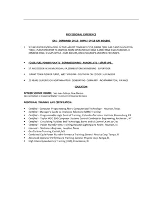 PROFESSIONAL EXPERIENCE
GAS - COMBINED CYCLE- SIMPLE CYCLE-GAS BOILERS
 9 YEARS EXPERIENCED AT ONE OF THE LARGEST COMBINEDCYCLE, SIMPLE CYCLE GAS PLANT IN HOUSTON,
TEXAS - PLANT OPERATOR TO CONTROL ROOM OPERATOR GE FRAME 5 AND FRAME 7 GAS TURBINES. 8
COMBINE CYCLE, 6 SIMPLE CYCLE. 2 GAS BOILERS, ONE AT 265 MW’S AND ONE AT 115 MW’S.
 FOSSIL FUEL POWER PLANTS - COMMISSIONING- PUNCH LISTS - START-UPS.
 ST. NICKCOGEN IN SHENNENDOAH, PA, COMBUSTION ENGINEERING - SUPERVISOR
 GRANT TOWN PLOWER PLANT , WEST VIRGINIA - SOUTHERN CAL EDISON-SUPERVISOR
 20 YEARS SUPERVISOR NORTHAMPTON GENERATING COMPANY - NORTHAMPTON, PA NAES
EDUCATION
APPLIED SCIENCE DEGREE, San JuanCollege, New Mexico
Concentration in IndustrialWater Treatment inReverse Osmosis
ADDITIONAL TRAINING AND CERTIFICATION:
 Certified - Computer Programming,Akers Computerized Technology - Houston, Texas
 Certified - Manager’s Guide to Employee Relations (MARC Training)
 Certified - ProgrammableLogic Control Training, Columbia Technical Institute,Bloomsburg, PA
 Certified - Taylor MOD 300 Compueor Systems Control Combustion Engineering, Rochester , NY
 Certified - Circulating Fluidized Bed Technology, Burns and McDonnell,Kansas City
 Certified - Power PlantSystems Training,Houston Lighting and Power, Houston, Tx
 Licensed - Stationary Engineer, Houston, Texas
 Gas Turbine Training,Corinth,MS
 Combined CyclePower PlantPerformance Training,General Physics Corp.Tampa, Fl
 Advanced Operator Performance Training,General Physics Corp,Tampa,Fl.
 High Intensity Leadership Training(HILS), Providence, RI
 