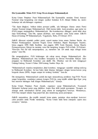 Din Syamsuddin Minta PAN Tetap Mesra dengan Muhammadiyah
Ketua Umum Pimpinan Pusat Muhammadiyah Din Syamsuddin meminta Partai Amanat
Nasional tetap bergandeng erat dengan syarikat bentukan K.H. Ahmad Dahlan itu, meski
keduanya tak ada hubungan organisasi.
“Tak dapat diingkari, bahkan dalam persepsi publik, ada hubungan khusus antara Partai
Amanat Nasional dengan Muhammadiyah. Oleh karena itulah, kami pesankan, agar partai ini
(PAN) jangan meninggalkan Muhammadiyah. Jika konstituennya ditinggal, partai tidak akan
maju berkembang,” kata Din, sapaan akrabnya, saat menjamu calon ketua umum Zulkifli
Hasan di Gedung PP Muhammadiyah, Yogyakarta, Rabu, 25 Februari 2015.
Zulkifli dikawani sejumlah politisi partai, seperti mantan ketua umum Sutrisno Bachir, eks
Menteri Pendayagunaan Aparatur Negara Azwar Abubakar, Bupati Bojonegoro Suyanto,
bekas anggota DPR Didik Rachbini, dan anggota DPR Totok Daryanto. Ketua Majelis
Permusyawaratan Rakyat itu meminta restu Din menjelang kongres PAN di Bali, 28 Februari.
“Kira-kira Pak Zul tadi menyampaikan, ya, memohon izin lah untuk maju sebagai ketua
umum,” kata Din.
Din mengungkapkan, PAN belakangan tak cukup mesra dengan Muhammadiyah. Jika
dibiarkan, Muhammadiyah bisa kesulitan beraspirasi ke Dewan Perwakilan Rakyat. Jalur
pengujian ke Mahkamah Konstitusi pun dipilih Din. Misalnya saat dia turut menggugat
Undang-Undang Nomor 6 Tahun 2004 tentang Sumber Daya Air.
“Muhammadiyah terpaksa menjalankan jihad konstitusi, menggugat sejumlah undang-undang
ke Mahkamah Konstitusi. Ini kan bukti, tidak klopnya hubungan dengan kawan-kawan yang
bergerak disana (DPR). Jangan sampai ini terulang kembali,” kata dia.
Din menegaskan, Muhammadiyah peduli dan ingin menyumbang pemikiran bagi PAN. “Kami
sangat bergembira, seandainya putusan kongres PAN itu, yang terpilih adalah figur-figur yang
bisa merawat hubungan baik dengan Muhammadiyah,” katanya.
Ketua Umum Pimpinan Pusat Aisyiah, organisasi sayap Muhammadiyah, Noorjanah
Djohantini berharap partai yang didirikan Amien Rais lebih peduli perempuan. “Kongres ini
strategis untuk merumuskan hal-hal yang selama ini terpinggirkan,”tuturnya. Menurutnya,
PAN bisa menjadi teladan bagi parpol lain jika mendorong peran perempuan.
Zulkifli menyatakan, jika terpilih menjadi ketua umum, partainya akan membuat konvensi
calon presiden untuk Pemilu mendatang. “Ketua Umum tidak harus (menjadi) capres atau
cawapres,” tuturnya.
 