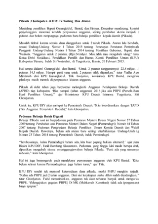 Pilkada 3 Kabupaten di DIY Terhadang Dua Aturan
Menjelang pemilihan Bupati Gunungkidul, Bantul, dan Sleman, Desember mendatang, komisi
penyelenggara menemui kendala penyusunan anggaran, seiring perubahan skema menjadi 1
putaran dan belum rampungnya pedoman baru belanja pemilihan kepala daerah (Pilkada).
Masalah timbul karena semula dana dianggarkan untuk 2 ronde Pilkada. Aturan lalu berubah,
sesuai Undang-Undang Nomor 1 Tahun 2015 tentang Penetapan Peraturan Pemerintah
Pengganti Undang-Undang Nomor 1 Tahun 2014 tentang Pemilihan Gubernur, Bupati, dan
Walikota. “Anggaran untuk 2 putaran, (Rp) 24 milyar. Mau tidak mau mengubah ulang,” kata
Ketua Divisi Sosialisasi, Pendidikan Pemilih dan Humas Komisi Pemilihan Umum (KPU)
Kabupaten Sleman, Indah Sri Wulandari, di Yogyakarta, Kamis, 26 Februari 2015.
Hal serupa dialami Gunungkidul dan Bantul. “Untuk 2 putaran (anggarannya) 22,8 milyar, 1
putaran 14,5 milyar. Hampir pasti yang untuk 2 putaran tidak digunakan,” tutur Yudha Ayu
Mindarsih dari KPU Gunungkidul. Titik Iswiyatun, komisioner KPU Bantul, mengaku
pihaknya masih mentok di penyusunan kisaran anggaran.
Pilkada di akhir tahun juga berpotensi melangkahi Anggaran Pendapatan Belanja Daerah
(APBD) tiap kabupaten. “Bisa sampai (tahun anggaran) 2016 jika ada PHPU (Perselisihan
Hasil Pemilihan Umum),” ujar Komisioner KPU Daerah Istimewa Yogyakarta, Siti
Ghoniyatun.
Untuk itu, KPU DIY akan merapat ke Pemerintah Daerah. “Kita koordinasikan dengan TAPD
(Tim Anggaran Pemerintah Daerah),” kata Ghoniyatun.
Pedoman Belanja Butuh Diganti
Belanja Pilkada saat ini berpedoman pada Peraturan Menteri Dalam Negeri Nomor 57 Tahun
2009 tentang Perubahan atas Peraturan Menteri Dalam Negeri (Permendagri) Nomor 44 Tahun
2007 tentang Pedoman Pengelolaan Belanja Pemilihan Umum Kepala Daerah dan Wakil
Kepala Daerah. Ruwetnya, belum ada aturan baru seiring diterbitkannya Undang-Undang
Nomor 23 Tahun 2014 tentang Pemerintah Daerah, induk Permendagri.
“Terobosannya, kalau Permendagri belum ada, kita buat payung hukum alternatif,’ ujar Juru
Bicara KPU DIY, Farid Bambang Siswantoro. Pedoman, yang hingga kini masih berupa draf,
dipastikan mengubah skema pertanggungjawaban belanja Pilkada. “Pasti ada yang namanya
redesain,” kata Ghoniyatun.
Hal ini juga berpengaruh pada mandeknya penyusunan anggaran oleh KPU Bantul. “Kita
belum selesai karena Permendagrinya juga belum turun,” ujar Titik.
KPU DIY sendiri tak menyoal ketersediaan dana pilkada, meski PHPU mungkin terjadi.
“Kalau ada PHPU jadi 2 tahun anggaran. Dari sisi kecukupan insha Allah sudah dicadangkan,”
tutur Ghoniyatun. Farid menambahkan, anggaran tak akan terkuras banyak untuk mengurus
PHPU. “(Mengajukan gugatan PHPU) Di MK (Mahkamah Konstitusi) tidak ada (pengenaan)
biaya apapun.”
 