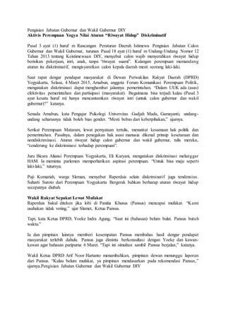 Pengisian Jabatan Gubernur dan Wakil Gubernur DIY
Aktivis Perempuan Yogya Nilai Aturan “Riwayat Hidup” Diskriminatif
Pasal 3 ayat (1) huruf m Rancangan Peraturan Daerah Istimewa Pengisian Jabatan Calon
Gubernur dan Wakil Gubernur, turunan Pasal 18 ayat (1) huruf m Undang-Undang Nomor 12
Tahun 2013 tentang Keistimewaan DIY, menyebut calon wajib menyerahkan riwayat hidup
berisikan pekerjaan, istri, anak, tanpa “riwayat suami”. Kalangan perempuan memandang
aturan itu diskriminatif, mengisyaratkan calon kepala daerah mesti seorang laki-laki.
Saat rapat dengar pendapat masyarakat di Dewan Perwakilan Rakyat Daerah (DPRD)
Yogyakarta, Selasa, 4 Maret 2015, Arnabun, anggota Forum Komunikasi Perempuan Politik,
mengatakan diskriminasi dapat menghambat jalannya pemerintahan. “Dalam UUK ada (asas)
efektivitas pemerintahan dan partisipasi (masyarakat). Bagaimana bisa terjadi kalau (Pasal 3
ayat kesatu huruf m) hanya mencantumkan riwayat istri (untuk calon gubernur dan wakil
gubernur)?” katanya.
Senada Arnabun, kata Pengajar Psikologi Universitas Gadjah Mada, Gamayanti, undang-
undang seharusnya tidak boleh bias gender. “Mesti bebas dari keberpihakan,” ujarnya.
Serikat Perempuan Mataram, lewat pernyataan tertulis, menuntut kesamaan hak politik dan
pemerintahan. Pasalnya, dalam penegakan hak asasi manusia dikenal prinsip kesetaraan dan
nondiskriminasi. Aturan riwayat hidup calon gubernur dan wakil gubernur, tulis mereka,
“cenderung ke diskriminasi terhadap perempuan”.
Juru Bicara Aliansi Perempuan Yogyakarta, Eli Karyani, mengatakan diskriminasi melanggar
HAM. Ia meminta parlemen memperhatikan aspirasi perempuan. “Untuk bisa maju seperti
laki-laki,” tuturnya.
Puji Komariah, warga Sleman, menyebut Raperdais selain diskriminatif juga tendensius.
Suharti Suroto dari Perempuan Yogyakarta Bergerak bahkan berharap aturan riwayat hidup
secepatnya diubah.
Wakil Rakyat Sepakat Lewat Mufakat
Raperdais bakal diteken jika lobi di Panitia Khusus (Pansus) mencapai mufakat. “Kami
usahakan tidak voting,” ujar Slamet, Ketua Pansus.
Tapi, kata Ketua DPRD, Yoeke Indra Agung, “Saat ini (bahasan) belum bulat. Pansus butuh
waktu.”
Ia dan pimpinan lainnya memberi kesempatan Pansus membahas hasil dengar pendapat
masyarakat terlebih dahulu. Pansus juga diminta berkonsultasi dengan Yoeke dan kawan-
kawan agar bahasan paripurna 6 Maret. “Tapi ini simultan sambil Pansus berjalan,” katanya.
Wakil Ketua DPRD Arif Noor Hartanto menambahkan, pimpinan dewan menunggu laporan
dari Pansus. “Kalau belum mufakat, ya pimpinan mendasarkan pada rekomendasi Pansus,”
ujarnya.Pengisian Jabatan Gubernur dan Wakil Gubernur DIY
 