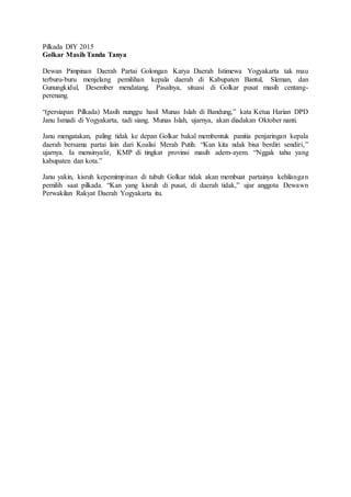 Pilkada DIY 2015
Golkar Masih Tanda Tanya
Dewan Pimpinan Daerah Partai Golongan Karya Daerah Istimewa Yogyakarta tak mau
terburu-buru menjelang pemilihan kepala daerah di Kabupaten Bantul, Sleman, dan
Gunungkidul, Desember mendatang. Pasalnya, situasi di Golkar pusat masih centang-
perenang.
“(persiapan Pilkada) Masih nunggu hasil Munas Islah di Bandung,” kata Ketua Harian DPD
Janu Ismadi di Yogyakarta, tadi siang. Munas Islah, ujarnya, akan diadakan Oktober nanti.
Janu mengatakan, paling tidak ke depan Golkar bakal membentuk panitia penjaringan kepala
daerah bersama partai lain dari Koalisi Merah Putih. “Kan kita ndak bisa berdiri sendiri,”
ujarnya. Ia mensinyalir, KMP di tingkat provinsi masih adem-ayem. “Nggak tahu yang
kabupaten dan kota.”
Janu yakin, kisruh kepemimpinan di tubuh Golkar tidak akan membuat partainya kehilangan
pemilih saat pilkada. “Kan yang kisruh di pusat, di daerah tidak,” ujar anggota Dewawn
Perwakilan Rakyat Daerah Yogyakarta itu.
 
