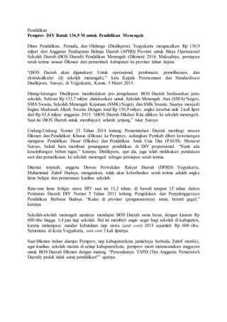 Pendidikan
Pemprov DIY Butuh 136,9 M untuk Pendidikan Menengah
Dinas Pendidikan, Pemuda, dan Olahraga (Disdikpora) Yogyakarta mengusulkan Rp 136,9
milyar dari Anggaran Pendapatan Belanja Daerah (APBD) Provinsi untuk Biaya Operasional
Sekolah Daerah (BOS Daerah) Pendidikan Menengah (Dikmen) 2016. Maksudnya, persiapan
serah terima urusan Dikmen dari pemerintah kabupaten ke provinsi tahun depan.
“(BOS Daerah akan digunakan) Untuk operasional, pembinaan, pemeliharaan, dan
ekstrakulikuler (di sekolah menengah),” kata Kepala Perencanaan dan Standardisasi
Disdikpora, Suroyo, di Yogyakarta, Kamis, 5 Maret 2015.
Hitung-hitungan Disdikpora membedakan pos pengeluaran BOS Daerah berdasarkan jenis
sekolah. Sebesar Rp 133,7 milyar dialokasikan untuk Sekolah Menengah Atas (SMA) Negeri,
SMA Swasta, Sekolah Menengah Kejuruan (SMK) Negeri, dan SMK Swasta. Sisanya menjadi
bagian Madrasah Aliyah Swasta. Dengan total Rp 136,9 milyar, angka tersebut naik 2 kali lipat
dari Rp 65,4 milyar anggaran 2015. “(BOS Daerah Dikdas) Kita alihkan ke sekolah menengah.
Saat ini (BOS Daerah untuk membiayai) seluruh jenjang,” tutur Suroyo.
Undang-Undang Nomor 23 Tahun 2014 tentang Pemerintahan Daerah membagi urusan
Dikmen dan Pendidikan Khusus (Diksus) ke Pemprov, sedangkan Pemkab diberi kewenangan
mengurus Pendidikan Dasar (Dikdas) dan Pendidikan Anak Usia Dini (PAUD). Menurut
Suroyo, beleid baru membuat penanganan pendidikan di DIY proporsional. “Nanti ada
keseimbangan beban tugas,” katanya. Disdikpora, ujar dia, juga telah melakukan pendataan
aset dan pemeriksaan ke sekolah menengah sebagai persiapan serah terima.
Ditemui terpisah, anggota Dewan Perwakilan Rakyat Daerah (DPRD) Yogyakarta,
Muhammad Zuhrif Hudaya, mengatakan, tolak ukur keberhasilan serah terima adalah angka
lama belajar dan pemerataan kualitas sekolah.
Rata-rata lama belajar siswa DIY saat ini 11,2 tahun, di bawah tetapan 12 tahun dalam
Peraturan Daerah DIY Nomor 5 Tahun 2011 tentang Pengelolaan dan Penyelenggaraan
Pendidikan Berbasis Budaya. “Kalau di provinsi (pengurusannya) turun, berarti gagal,”
katanya.
Sekolah-sekolah menengah nantinya mendapat BOS Daerah sama besar, dengan kisaran Rp
600 ribu hingga 1,4 juta tiap sekolah. Hal ini memberi angin segar bagi sekolah di kabupaten,
karena melampaui standar kebutuhan tiap siswa (unit cost) 2015 sejumlah Rp 600 ribu.
Sementara di Kota Yogyakarta, unit cost 3 kali lipatnya.
Saat Dikmen belum diampu Pemprov, tiap kabupaten/kota jumlahnya berbeda. Zuhrif menilai,
agar kualitas sekolah merata di setiap kabupaten/kota, pemprov mesti merencanakan anggaran
untuk BOS Daerah Dikmen dengan matang. “Persoalannya TAPD (Tim Anggaran Pemerintah
Daerah) peduli tidak sama pendidikan?” ujarnya.
 