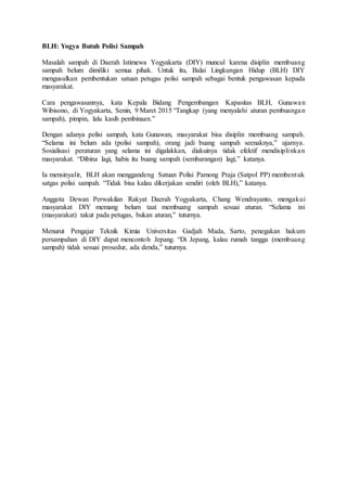 BLH: Yogya Butuh Polisi Sampah
Masalah sampah di Daerah Istimewa Yogyakarta (DIY) muncul karena disiplin membuang
sampah belum dimiliki semua pihak. Untuk itu, Balai Lingkungan Hidup (BLH) DIY
mengusulkan pembentukan satuan petugas polisi sampah sebagai bentuk pengawasan kepada
masyarakat.
Cara pengawasannya, kata Kepala Bidang Pengembangan Kapasitas BLH, Gunawan
Wibisono, di Yogyakarta, Senin, 9 Maret 2015 “Tangkap (yang menyalahi aturan pembuangan
sampah), pimpin, lalu kasih pembinaan.”
Dengan adanya polisi sampah, kata Gunawan, masyarakat bisa disiplin membuang sampah.
“Selama ini belum ada (polisi sampah), orang jadi buang sampah seenaknya,” ujarnya.
Sosialisasi peraturan yang selama ini digalakkan, diakuinya tidak efektif mendisiplinkan
masyarakat. “Dibina lagi, habis itu buang sampah (sembarangan) lagi,” katanya.
Ia mensinyalir, BLH akan menggandeng Satuan Polisi Pamong Praja (Satpol PP) membentuk
satgas polisi sampah. “Tidak bisa kalau dikerjakan sendiri (oleh BLH),” katanya.
Anggota Dewan Perwakilan Rakyat Daerah Yogyakarta, Chang Wendrayanto, mengakui
masyarakat DIY memang belum taat membuang sampah sesuai aturan. “Selama ini
(masyarakat) takut pada petugas, bukan aturan,” tuturnya.
Menurut Pengajar Teknik Kimia Universitas Gadjah Mada, Sarto, penegakan hukum
persampahan di DIY dapat mencontoh Jepang. “Di Jepang, kalau rumah tangga (membuang
sampah) tidak sesuai prosedur, ada denda,” tuturnya.
 