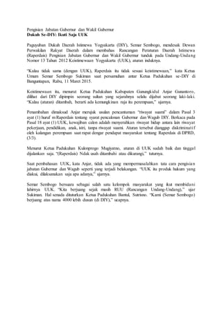 Pengisian Jabatan Gubernur dan Wakil Gubernur
Dukuh Se-DIY: Ikuti Saja UUK
Paguyuban Dukuh Daerah Istimewa Yogyakarta (DIY), Semar Sembogo, mendesak Dewan
Perwakilan Rakyat Daerah dalam membahas Rancangan Peraturan Daerah Istimewa
(Raperdais) Pengisian Jabatan Gubernur dan Wakil Gubernur tunduk pada Undang-Undang
Nomor 13 Tahun 2012 Keistimewaan Yogyakarta (UUK), aturan induknya.
“Kalau tidak sama (dengan UUK), Raperdais itu tidak sesuai keistimewaan,” kata Ketua
Umum Semar Sembogo Sukiman saat persamuhan antar Ketua Padukuhan se-DIY di
Banguntapan, Rabu, 11 Maret 2015.
Keistimewaan itu, menurut Ketua Padukuhan Kabupaten Gunungkidul Anjar Gunantoro,
dilihat dari DIY dipimpin seorang sultan yang sejarahnya selalu dijabat seorang laki-laki.
“Kalau (aturan) ditambah, berarti ada kemungkinan raja itu perempuan,” ujarnya.
Penambahan dimaksud Anjar merujuk usulan pencantuman “riwayat suami” dalam Pasal 3
ayat (1) huruf m Raperdais tentang syarat pencalonan Gubernur dan Wagub DIY. Berkaca pada
Pasal 18 ayat (1) UUK, kewajiban calon adalah menyerahkan riwayat hidup antara lain riwayat
pekerjaan, pendidikan, anak, istri, tanpa riwayat suami. Aturan tersebut dianggap diskriminatif
oleh kalangan perempuan saat rapat dengar pendapat masyarakat tentang Raperdais di DPRD,
(3/3).
Menurut Ketua Padukuhan Kulonprogo Mugiyatno, aturan di UUK sudah baik dan tinggal
dijalankan saja. “(Raperdais) Ndak usah ditambahi atau dikurangi,” tuturnya.
Saat pembahasan UUK, kata Anjar, tidak ada yang mempermasalahkan tata cara pengisian
jabatan Gubernur dan Wagub seperti yang terjadi belakangan. “UUK itu produk hukum yang
diakui, dilaksanakan saja apa adanya,” ujarnya.
Semar Sembogo bersuara sebagai salah satu kelompok masyarakat yang ikut membidani
lahirnya UUK. “Kita berjuang sejak masih RUU (Rancangan Undang-Undang),” ujar
Sukiman. Hal senada dituturkan Ketua Padukuhan Bantul, Sutrisno. “Kami (Semar Sembogo)
berjuang atas nama 4000 lebih dusun (di DIY),” ucapnya.
 