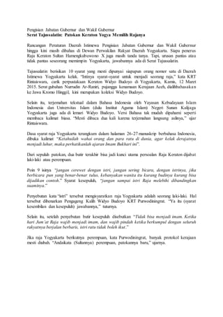 Pengisian Jabatan Gubernur dan Wakil Gubernur
Serat Tajussalatin: Patokan Keraton Yogya Memilih Rajanya
Rancangan Peraturan Daerah Istimewa Pengisian Jabatan Gubernur dan Wakil Gubernur
hingga kini masih dibahas di Dewan Perwakilan Rakyat Daerah Yogyakarta. Siapa penerus
Raja Keraton Sultan Hamengkubuwono X juga masih tanda tanya. Tapi, urusan pantas atau
tidak pantas seseorang memimpin Yogyakarta, jawabannya ada di Serat Tajussalatin.
Tajussalatin berisikan 10 syarat yang mesti dipunyai siapapun orang nomor satu di Daerah
Istimewa Yogyakarta kelak. “Intinya syarat-syarat untuk menjadi seorang raja,” kata KRT
Rintaiswara, carik perpustakaan Keraton Widyo Budoyo di Yogyakarta, Kamis, 12 Maret
2015. Serat gubahan Nurrudin Ar-Raniri, pujangga kenamaan Kerajaan Aceh, dialihbahasakan
ke Jawa Kromo Hinggil, kini merupakan koleksi Widyo Budoyo.
Selain itu, terjemahan tekstual dalam Bahasa Indonesia oleh Yayasan Kebudayaan Islam
Indonesia dan Universitas Islam (dulu Institut Agama Islam) Negeri Sunan Kalijaga
Yogyakarta juga ada di lemari Widyo Budoyo. Versi Bahasa tak mudah dipahami seperti
membaca kalimat biasa. “Mesti dibaca dua kali karena terjemahan langsung aslinya,” ujar
Rintaiswara.
Dasa syarat raja Yogyakarta terangkum dalam halaman 26-27 manuskrip berbahasa Indonesia,
dibuka kalimat “Ketahuilah wahai orang dan para ratu di dunia, agar kelak derajatnya
menjadi luhur, maka perhatikanlah ajaran Imam Bukhari ini”.
Dari sepuluh patokan, dua butir terakhir bisa jadi kunci utama persoalan Raja Keraton dijabat
laki-laki atau perempuan.
Poin 9 isinya “jangan cerewet dengan istri, jangan sering bicara, dengan istrinya, jika
berbicara pun yang benar-benar tulus, kebanyakan wanita itu kurang budinya kurang bisa
dijadikan contoh.” Syarat kesepuluh, “jangan sampai istri Raja melebihi dibandingkan
suaminya.”
Penyebutan kata “istri” tersebut mengisyaratkan raja Yogyakarta adalah seorang laki-laki. Hal
tersebut dibenarkan Pengageng Kalih Widyo Budoyo KRT Purwodiningrat. “Ya itu (syarat
kesembilan dan kesepuluh) jawabannya,” tuturnya.
Selain itu, setelah penyebutan butir kesepuluh disebutkan “Tidak bisa menjadi imam. Ketika
hari Jum’at Raja wajib menjadi imam, dan wajib pindah ketika berkumpul dengan seluruh
rakyatnya berjalan berbaris, istri ratu tidak boleh ikut.”
Jika raja Yogyakarta berikutnya perempuan, kata Purwodiningrat, banyak protokol kerajaan
mesti diubah. “Andaikata (Sultannya) perempuan, patokannya baru,” ujarnya.
 