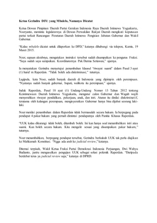 Ketua Gerindra DIY: yang Mbalelo, Namanya Dicatat
Ketua Dewan Pimpinan Daerah Partai Gerakan Indonesia Raya Daerah Istimewa Yogyakarta,
Noeryanto, meminta legislatornya di Dewan Perwakilan Rakyat Daerah mengikuti keputusan
partai terkait Rancangan Peraturan Daerah Istimewa Pengisian Jabatan Gubernur dan Wakil
Gubernur.
“Kalau mbalelo dicatat untuk dilaporkan ke DPD,” katanya dihubungi via telepon, Kamis, 19
Maret 2015.
Noer, sapaan akrabnya, mengatakan instruksi tersebut sudah disampaikan ke pengurus Fraksi.
“Saya sudah saya sampaikan. Koordinatornya Pak Darma Setiawan,” ujarnya.
Ia menyatakan Gerindra menyetujui penambahan klausul “riwayat suami” dalam Pasal 3 ayat
(1) huruf m Raperdais. “Tidak boleh ada diskriminasi,” tuturnya.
Lagipula, kata Noer, sudah banyak daerah di Indonesia yang dipimpin oleh perempuan.
“Nyatanya sudah banyak gubernur, bupati, walikota itu perempuan,” ujarnya.
Induk Raperdais, Pasal 18 ayat (1) Undang-Undang Nomor 13 Tahun 2012 tentang
Keistimewaan Daerah Istimewa Yogyakarta, mengatur calon Gubernur dan Wagub wajib
menyerahkan riwayat pendidikan, pekerjaan, anak, dan istri. Aturan itu dinilai diskriminatif,
terutama oleh kalangan perempuan, mengisyaratkan Gubernur hanya bisa dijabat seorang laki-
laki.
Noer menilai penambahan dalam Raperdais tidak bermasalah secara hukum. Ia berpegang pada
pendapat 4 pakar hukum yang pernah dimintai pendapatnya oleh Panitia Khusus Raperdais.
“UUK kalau dikurangi tidak boleh, ditambah boleh. Ini kan hanya soal menambahkan istri atau
suami. Kan boleh secara hukum. Kita mengalir sesuai yang disampaikan pakar hukum,”
tuturnya.
Noer menambahkan, berpegang pendapat tersebut, Gerindra berkukuh UUK tak perlu diujikan
ke Mahkamah Konstitusi. “Ngga ada arah ke judicial review,” katanya.
Ditemui terpisah, Wakil Ketua Fraksi Partai Demokrasi Indonesia Perjuangan, Dwi Wahyu
Budianto, justru mengusulkan pengujian UUK sebagai solusi polemik Raperdais. “Daripada
berdebat terus ya judicial review saja,” katanya di DPRD.
 