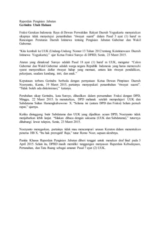 Raperdais Pengisian Jabatan
Gerindra Ubah Haluan
Fraksi Gerakan Indonesia Raya di Dewan Perwakilan Rakyat Daerah Yogyakarta menyatakan
sikapnya tidak menyetujui penambahan “riwayat suami” dalam Pasal 3 ayat (1) huruf m
Rancangan Peraturan Daerah Istimewa tentang Pengisian Jabatan Gubernur dan Wakil
Gubernur.
“Kita kembali ke UUK (Undang-Undang Nomor 13 Tahun 2012 tentang Keistimewaan Daerah
Istimewa Yogyakarta),” ujar Ketua Fraksi Suroyo di DPRD, Senin, 23 Maret 2015.
Aturan yang dimaksud Suroyo adalah Pasal 18 ayat (1) huruf m UUK, mengatur “Calon
Gubernur dan Wakil Gubernur adalah warga negara Republik Indonesia yang harus memenuhi
syarat menyerahkan daftar riwayat hidup yang memuat, antara lain riwayat pendidikan,
pekerjaan, saudara kandung, istri, dan anak.”
Keputusan terbaru Gerindra berbeda dengan pernyataan Ketua Dewan Pimpinan Daerah
Noeryanto, Kamis, 19 Maret 2015, partainya menyepakati penambahan “riwayat suami”.
“Tidak boleh ada diskriminasi,” katanya.
Perubahan sikap Gerindra, kata Suroyo, dihasilkan dalam persamuhan Fraksi dengan DPD,
Minggu, 22 Maret 2015. Ia menuturkan, DPD melunak setelah mempelajari UUK dan
Sabdatama Sultan Hamengkubuwono X. “Selama ini (antara DPD dan Fraksi) belum pernah
rapat,” ujarnya.
Ketika disinggung butir Sabdatama dan UUK yang dijadikan acuan DPD, Noeryanto tidak
menjabarkan lebih lanjut. “Silakan dibaca dengan saksama (UUK dan Sabdatama),” tuturnya
dihubungi lewat telepon, Senin, 23 Maret 2015.
Noeryanto menegaskan, partainya tidak mau mencampuri urusan Keraton dalam menentukan
penerus HB X. “Itu hak prerogatif Raja,” tutur Romo Noer, sapaan akrabnya.
Panitia Khusus Raperdais Pengisian Jabatan diberi tenggat untuk meneken draf final pada 3
April 2015. Selain itu, DPRD masih memiliki tanggungan menyusun Raperdais Kebudayaan,
Pertanahan, dan Tata Ruang sebagai amanat Pasal 7 ayat (2) UUK.
 