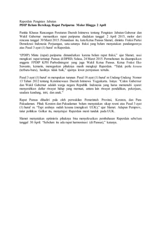 Raperdais Pengisian Jabatan
PDIP Belum Bersikap, Rapat Paripurna Molor Hingga 2 April
Panitia Khusus Rancangan Peraturan Daerah Istimewa tentang Pengisian Jabatan Gubenur dan
Wakil Gubernur memastikan rapat paripurna diadakan tanggal 2 April 2015, molor dari
rencana tanggal 30 Maret 2015. Penundaan itu, kata Ketua Pansus Slamet, diminta Fraksi Partai
Demokrasi Indonesia Perjuangan, satu-satunya fraksi yang belum menyatakan pandangannya
atas Pasal 3 ayat (1) huruf m Raperdais.
“(PDIP) Minta (rapat) paripurna dimundurkan karena belum rapat fraksi,” ujar Slamet, usai
mengikuti rapat tertutup Pansus di DPRD, Selasa, 24 Maret 2015. Permohonan itu disampaikan
anggota FPDIP KPH Purbodiningrat yang juga Wakil Ketua Pansus. Ketua Fraksi Eko
Suwanto, kemarin, menegaskan pihaknya masih mengkaji Raperdais. “Tidak perlu kesusu
(terburu-buru), hasilnya tidak baik,” ujarnya lewat pernyataan tertulis.
Pasal 3 ayat (1) huruf m merupakan turunan Pasal 18 ayat (1) huruf m Undang-Undang Nomor
13 Tahun 2012 tentang Keistimewaan Daerah Istimewa Yogyakarta. Isinya: “Calon Gubernur
dan Wakil Gubernur adalah warga negara Republik Indonesia yang harus memenuhi syarat
menyerahkan daftar riwayat hidup yang memuat, antara lain riwayat pendidikan, pekerjaan,
saudara kandung, istri, dan anak.”
Rapat Pansus dihadiri pula oleh perwakilan Pemerintah Provinsi, Keraton, dan Pura
Pakualaman. Pihak Keraton dan Pakualaman belum menyatakan sikap resmi atas Pasal 3 ayat
(1) huruf m. “Tapi arahnya sudah kesana (mengikuti UUK),” ujar Slamet. Adapun Pemprov,
tutur politikus Golkar itu, menyetujui Raperdais mesti tunduk pada UUK.
Slamet menyatakan optimistis pihaknya bisa menyelesaikan pembahasan Raperdais sebelum
tanggal 30 April. “Sebelum itu ada rapat harmonisasi (di Pansus),” katanya.
 