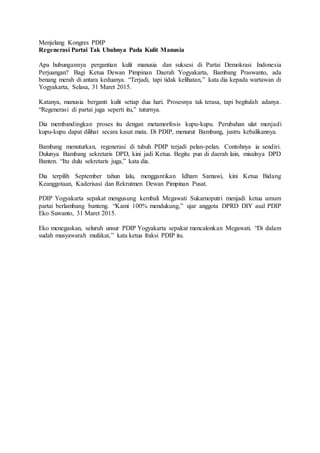 Menjelang Kongres PDIP
Regenerasi Partai Tak Ubahnya Pada Kulit Manusia
Apa hubungannya pergantian kulit manusia dan suksesi di Partai Demokrasi Indonesia
Perjuangan? Bagi Ketua Dewan Pimpinan Daerah Yogyakarta, Bambang Praswanto, ada
benang merah di antara keduanya. “Terjadi, tapi tidak kelihatan,” kata dia kepada wartawan di
Yogyakarta, Selasa, 31 Maret 2015.
Katanya, manusia berganti kulit setiap dua hari. Prosesnya tak terasa, tapi begitulah adanya.
“Regenerasi di partai juga seperti itu,” tuturnya.
Dia membandingkan proses itu dengan metamorfosis kupu-kupu. Perubahan ulat menjadi
kupu-kupu dapat dilihat secara kasat mata. Di PDIP, menurut Bambang, justru kebalikannya.
Bambang menuturkan, regenerasi di tubuh PDIP terjadi pelan-pelan. Contohnya ia sendiri.
Dulunya Bambang sekretaris DPD, kini jadi Ketua. Begitu pun di daerah lain, misalnya DPD
Banten. “Itu dulu sekretaris juga,” kata dia.
Dia terpilih September tahun lalu, menggantikan Idham Samawi, kini Ketua Bidang
Keanggotaan, Kaderisasi dan Rekrutmen Dewan Pimpinan Pusat.
PDIP Yogyakarta sepakat mengusung kembali Megawati Sukarnoputri menjadi ketua umum
partai berlambang banteng. “Kami 100% mendukung,” ujar anggota DPRD DIY asal PDIP
Eko Suwanto, 31 Maret 2015.
Eko menegaskan, seluruh unsur PDIP Yogyakarta sepakat mencalonkan Megawati. “Di dalam
sudah musyawarah mufakat,” kata ketua fraksi PDIP itu.
 