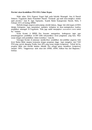 Provinsi akan Kendalikan PNS SMA Tahun Depan
Mulai tahun 2016, Pegawai Negeri Sipil pada Sekolah Menengah Atas di Daerah
Istimewa Yogyakarta diurus Pemerintah Daerah. “Termasuk gaji nanti akan mengikut standar
upah provinsi,” kata R. Agus Supriyanto, Kepala Badan Kepegawaian Daerah, Rabu, 4
Februari 2015, di Gedung DPRD.
Berbeda dengan pegawai pada jenjang sekolah lainnya, hingga kini abdi negara di SMA
diampu Kabupaten. Agus menyatakan optimistis kebijakan ini akan meningkatkan kualitas
pendidikan menengah di Yogyakarta. “Kita juga sudah menyiapkan assessment centre untuk
itu,” katanya.
Ketua Komisi A DPRD Eko Suwanto menegaskan, lembaganya ingin agar
penyelenggaraan pendidikan di DIY lebih terkonsolidasi lewat pengaturan yang baru. “Biar
sesuai dengan arah pendidikan dalam konstitusi,” kata dia.
Sokongan Komisi di antaranya memfasilitasi pendidikan dan pelatihan pegawai, baik
lewat Badan Diklat maupun kerjasama dengan perguruan tinggi. Agus mengakui, dari 7.065
PNS yang saat ini dipegang Pemda, baru 40% yang sesuai dengan kompetensi. Terkait hal itu,
program diklat atau sekolah lanjutan didaulat Eko sebagai upaya menaikkan kompetensi
menjadi 100%. “Anggarannya nanti akan dari APBD, APBN, bahkan bisa dari Bappenas,”
katanya.
 