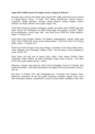 Angan HB X Miliki Penerus Perempuan Rawan Terjegal di Parlemen
Mayoritas fraksi di Dewan Perwakilan Rakyat Daerah DIY tunduk pada Pasal 18 ayat (1) huruf
m Undang-Undang Nomor 13 Tahun 2012 tentang Keistimewaan Daerah Istimewa
Yogyakarta. Hampir dipastikan, Peraturan Daerah Istimewa tentang Pengisian Jabatan
Gubernur dan Wakil Gubernur bakal sejalan dengan UUK.
Fraksi Partai Demokrasi Indonesia Perjuangan menjadi satu-satunya kubu di DPRD yang ingin
aturan “riwayat istri” dihilangkan dari daftar riwayat hidup calon pimpinan eksekutif. “Supaya
tak ada diskriminasi, riwayat hidup, titik,” kata Wakil Ketua FPDIP Dwi Wahyu Budianto,
Selasa, 17 Februari 2015.
Ketua Fraksi Partai Keadilan Sejahtera Arif Budiono mengungkapkan, kubunya kukuh pada
UUK. “Kami (FPKS) tidak berani ngubah undang-undang,” kata Ketua Fraksi ini di Gedung
DPRD, Selasa, 17 Februari 2015.
Wakil Ketua Fraksi Golongan Karya Agus Subagyo memandang UUK sebagai rujukan utama.
“Kalau dipangkas bisa bertentangan (dengan UUK),” kata dia tentang wacana penghapusan
aturan “riwayat istri”.
Meski belum ada ketuk palu di internal fraksi, politisi Partai Amanat Nasional Sutata
memandang Perdais nantinya tak boleh bertentangan dengan aturan di atasnya. “Arah sikap
(PAN) tetap sejalan undang-undang,” katanya.
Ditanyakan mengenai sikap fraksinya, Ketua Fraksi Kebangkitan Nasional H. Sukamto tidak
banyak berkomentar. “Saya belum dapat laporan dari anggota (FKN) yang ada disana (Pansus”,
tutur dia.
Hari Senin, 16 Februari 2015, adik Hamengkubuwono X Kanjeng Gusti Pangeran Haryo
Hadiwinoto menyatakan tak mau ikut campur perdebatan di kalangan anggota dewan. Gusti
Hadi menekankan perlunya memperhatikan paugeran keraton dalam menetapkan sultan baru.
 