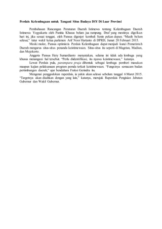 Perdais Kelembagaan untuk Tangani Situs Budaya DIY Di Luar Provinsi
Pembahasan Rancangan Peraturan Daerah Istimewa tentang Kelembagaan Daerah
Istimewa Yogyakarta oleh Panitia Khusus belum jua rampung. Draf yang mestinya digolkan
hari ini, jika sesuai tenggat, oleh Pansus digenjot kembali Senin pekan depan. “Masih belum
selesai,” tutur wakil ketua parlemen Arif Noor Hartanto di DPRD, Jumat 20 Februari 2015.
Meski molor, Pansus optimistis Perdais Kelembagaan dapat menjadi kunci Pemerintah
Daerah mengurus situs-situs penanda keistimewaan. Situs-situs itu seperti di Magetan, Madiun,
dan Mojokerto.
Anggota Pansus Hery Sumardianto menyatakan, selama ini tidak ada lembaga yang
khusus menangani hal tersebut. “Perlu diidentifikasi, itu nyawa keistimewaan,” katanya.
Lewat Perdais pula, parampara praja dibentuk sebagai lembaga pemberi masukan
maupun kajian pelaksanaan program pemda terkait keistimewaan. “Fungsinya semacam badan
pertimbangan daerah,” ujar bendahara Fraksi Gerindra itu.
Mengenai penggodokan raperdais, ia yakin akan selesai sebelum tanggal 6 Maret 2015.
“Targetnya akan disahkan dengan yang lain,” katanya, merujuk Raperdais Pengisian Jabatan
Gubernur dan Wakil Gubernur.
 
