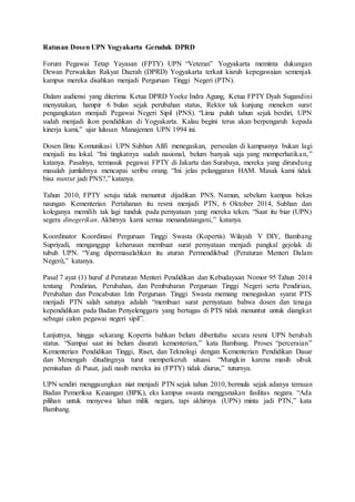 Ratusan Dosen UPN Yogyakarta Geruduk DPRD
Forum Pegawai Tetap Yayasan (FPTY) UPN “Veteran” Yogyakarta meminta dukungan
Dewan Perwakilan Rakyat Daerah (DPRD) Yogyakarta terkait kisruh kepegawaian semenjak
kampus mereka disahkan menjadi Perguruan Tinggi Negeri (PTN).
Dalam audiensi yang diterima Ketua DPRD Yoeke Indra Agung, Ketua FPTY Dyah Sugandini
menyatakan, hampir 6 bulan sejak perubahan status, Rektor tak kunjung meneken surat
pengangkatan menjadi Pegawai Negeri Sipil (PNS). “Lima puluh tahun sejak berdiri, UPN
sudah menjadi ikon pendidikan di Yogyakarta. Kalau begini terus akan berpengaruh kepada
kinerja kami,” ujar lulusan Manajemen UPN 1994 ini.
Dosen Ilmu Komunikasi UPN Subhan Afifi menegaskan, persoalan di kampusnya bukan lagi
menjadi isu lokal. “Ini tingkatnya sudah nasional, belum banyak saja yang memperhatikan,”
katanya. Pasalnya, termasuk pegawai FPTY di Jakarta dan Surabaya, mereka yang dirundung
masalah jumlahnya mencapai seribu orang. “Ini jelas pelanggaran HAM. Masak kami tidak
bisa nuntut jadi PNS?,” katanya.
Tahun 2010, FPTY setuju tidak menuntut dijadikan PNS. Namun, sebelum kampus bekas
naungan Kementerian Pertahanan itu resmi menjadi PTN, 6 Oktober 2014, Subhan dan
koleganya memilih tak lagi tunduk pada pernyataan yang mereka teken. “Saat itu biar (UPN)
segera dinegerikan. Akhirnya kami semua menandatangani,” katanya.
Koordinator Koordinasi Perguruan Tinggi Swasta (Kopertis) Wilayah V DIY, Bambang
Supriyadi, menganggap keharusan membuat surat pernyataan menjadi pangkal gejolak di
tubuh UPN. “Yang dipermasalahkan itu aturan Permendikbud (Peraturan Menteri Dalam
Negeri),” katanya.
Pasal 7 ayat (1) huruf d Peraturan Menteri Pendidikan dan Kebudayaan Nomor 95 Tahun 2014
tentang Pendirian, Perubahan, dan Pembubaran Perguruan Tinggi Negeri serta Pendirian,
Perubahan dan Pencabutan Izin Perguruan Tinggi Swasta memang menegaskan syarat PTS
menjadi PTN salah satunya adalah “membuat surat pernyataan bahwa dosen dan tenaga
kependidikan pada Badan Penyelenggara yang bertugas di PTS tidak menuntut untuk diangkat
sebagai calon pegawai negeri sipil”.
Lanjutnya, hingga sekarang Kopertis bahkan belum diberitahu secara resmi UPN berubah
status. “Sampai saat ini belum disurati kementerian,” kata Bambang. Proses “perceraian”
Kementerian Pendidikan Tinggi, Riset, dan Teknologi dengan Kementerian Pendidikan Dasar
dan Menengah ditudingnya turut memperkeruh situasi. “Mungkin karena masih sibuk
pemisahan di Pusat, jadi nasib mereka ini (FPTY) tidak diurus,” tuturnya.
UPN sendiri menggaungkan niat menjadi PTN sejak tahun 2010, bermula sejak adanya temuan
Badan Pemeriksa Keuangan (BPK), eks kampus swasta menggunakan fasilitas negara. “Ada
pilihan untuk menyewa lahan milik negara, tapi akhirnya (UPN) minta jadi PTN,” kata
Bambang.
 