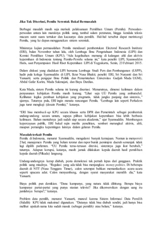 Jika Tak Diseriusi, Pemilu Serentak Bakal Bermasalah
Berbagai masalah masih saja merisak pelaksanaan Pemilihan Umum (Pemilu). Persoalan-
persoalan antara lain maraknya politik uang, tambal sulam peraturan, hingga kendala teknis
macam surat suara tertukar dan kacaunya data pemilih. Hal-hal tersebut dapat merintangi
Pemilu, yang ke depan menggunakan sistem serentak.
Minimnya kajian permasalahan Pemilu mendasari pembentukan Electoral Research Institute
(ERI), bulan November tahun lalu, oleh Lembaga Ilmu Pengetahuan Indonesia (LIPI) dan
Komisi Pemilihan Umum (KPU). “Ada kegelisahan memang di kalangan ahli dan aktivis
kepemiluan di Indonesia tentang Pemilu-Pemilu selama ini,” kata peneliti LIPI, Syamsuddin
Haris, saat Penyampaian Hasil Riset Kepemiluan LIPI di Yogyakarta, Senin, 23 Februari 2015.
Dalam diskusi yang diadakan LIPI bersama Lembaga Studi Pers dan Pembangunan (LSPP),
hadir pula kolega Syamsuddin di LIPI, Ikrar Nusa Bhakti; peneliti ERI, Sri Nuryanti dan Sri
Yanuarti; serta pengajar Ilmu Politik dan Pemerintahan Universitas Gadjah Mada UGM),
Abdul Gafar Karim, Mada Sukmajati, dan Bayu Dardias.
Kata Mada, sistem Pemilu selama ini kurang diseriusi. Menurutnya, dimensi keilmuan dalam
penyusunan kebijakan Pemilu masih kurang. “Lihat saja UU Pemilu yang amburadul.
Kelihatan logika pembuat kebijakan yang pragmatis, tidak jangka panjang dan sistemis,”
ujarnya. Tuturnya pula, ERI ingin menata rancangan Pemilu. “Lembaga lain seperti Perludem
juga turut mengkaji (desain Pemilu),” katanya.
“ERI bisa memback-up KPU secara khusus serta DPR dan Pemerintah sebagai pembentuk
undang-undang secara umum, supaya pilihan kebijakan kepemiluan bisa lebih berbasis
keilmuan. Bahan mentahnya jadi sudah siap secara akademis,” ujar Syamsuddin. Membangun
kepercayaan publik, ERI bakal rajin merilis penelitian, sembari merangkul aktivis, ahli,
maupun pemangku kepentingan lainnya dalam gelaran Pemilu.
Masalah terkait Pemilu
Pemilu di Indonesia, menurut Syamsuddin, mengalami banyak kemajuan. Namun ia menyoroti
2 hal, manajemen Pemilu yang belum teratur dan rapor buruk pemimpin daerah semenjak tidak
lagi dipilih parlemen. “UU Pemilu terus-terusan direvisi, sistemnya juga ikut berubah,”
tuturnya. Adapun korupsi, katanya, masih jamak dilakukan kepala daerah hasil pemilihan
kepala daerah (Pilkada) langsung.
Undang-undangnya kerap diubah, pesta demokrasi tak pernah lepas dari gangguan. Praktik
politik uang misalnya. “Regulasi yang ada tidak bisa menjangkau money politics. Di beberapa
daerah di NTT (Nusa Tenggara Timur), calon setempat bahkan memanfaatkan acara-acara
seperti upacara adat. Calon menyumbang, dengan syarat masyarakat memilih dia,” kata
Yanuarti.
Biaya politik pun demikian. “Dana kampanye, yang natura tidak dihitung. Berapa biaya
kampanye partai-partai yang punya stasiun televisi? Jika dikonversikan dengan uang itu
jumlahnya berapa?,” katanya.
Problem data pemilih, menurut Yanuarti, muncul karena Sistem Informasi Data Pemilih
(Sidalih) KPU tidak maksimal digunakan. “Datanya tidak bisa diubah sendiri, jadi hanya bisa
melihat apakah nama kita sudah masuk (sebagai pemilih) atau belum,” katanya.
 