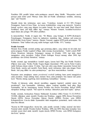 Penelitian ERI, pemilih belum sadar pentingnya mencek ulang Sidalih. “Masyarakat masih
percaya pada stelsel pasif. Pikirnya kalau dulu (di Pemilu sebelumnya) terdaftar, sekarang
juga,” ujar Nuryanti.
Masalah teknis lain tertukarnya surat suara. “Contohnya kemarin di 513 TPS (Tempat
Pemungutan Suara) di Jawa Timur, itu karena ketidaktelitian orang yang menyortir. Semakin
banyak ngelipet, uang yang didapat kan makin banyak. Itu surat suara untuk Dapil (Daerah
Pemilihan) mana, jadi tidak dilihat lagi,” katanya. Menurut Yanuarti, kesalahan-kesalahan
dapat diatasi jika petugas TPS diberi pelatihan.
Ia mencontohkan Pemilu di negara lain. “Di Bhutan, yang bertugas di KPPS (Kelompok
Penyelenggara Pemungutan Suara) itu mahasiswa menjelang lulus. Jatuhnya jadi semacam
KKN (Kuliah Kerja Nyata),” tuturnya. Diamini Nuryanti, anggota KPPS perlu peremajaan. “Di
Kalimantan Timur bahkan ada yang sudah bertugas sejak Pemilu 1971,” katanya.
Pemilu Serentak
Menurut Ikrar, Pemilu serentak penting agar pemenang pilpres, yang selama ini tak selalu dari
partai penguasa Pemilu Legislatif (Pileg), tidak terasing di pemerintahan. “Ambil contoh PDIP
(Partai Demokrasi Indonesia Perjuangan) menang di (Pemilu) 1999, tapi tidak dapat
mengajukan calon (presiden). Golkar (Partai Golongan Karya) menang tahun 2004, tapi
presidennya dari (Partai) Demokrat,” katanya.
Pemilu serentak juga memudahkan kendali negara, karena hasil Pileg dan Pemilu Presiden
(Pilpres) akan sama. “Ketika Pemilu Negara Bagian Queensland 1990, saat itu Partai Country
sudah berkuasa disana selama 32 tahun. Tapi saat calon yang disukai masyarakat berasal dari
Partai Buruh, mereka jadi memilih Partai Buruh, meski sebenarnya tidak suka dengan Partai
Buruh. Jadi yang dilihat itu calon pemimpinnya,” ujar Ikrar mencontohkan Australia.
Penyatuan turut menghapus aturan presidential treshold (ambang batas partai mengajukan
calon presiden). Tanpa ambang batas, menurut Ikrar, calon pemimpin bisa muncul dari partai
kecil. “Mereka datang segerbong demi mendukung keterpilihan,” katanya.
“Pemilu di Indonesia selalu diawali (pemilihan anggota) legislatif, padahal sistem kita
presidensial”, kata Syamsuddin. Akibatnya, pilpres condong mendikte hasil pileg. Bagi
Syamsuddin, hal itu menyimpang karena Presiden dan Dewan Perwakilan Rakyat (DPR)
merupakan lembaga terpisah. “Hal seperti itu mestinya didasarkan pada hasil kajian,” ujarnya.
Pemilu serentak, berdasarkan Putusan Mahkamah Konstitusi (MK) Nomor 51-52-59/PUU-
VI/2008, dilakukan untuk memilih Presiden dan Wakilnya, anggota DPR, Dewan Perwakilan
Daerah (DPD), Dewan Perwakilan Rakyat Daerah (DPRD) Provinsi, serta DPRD
Kabupaten/Kota. Cara itu dinilai Syamsuddin tidak menguatkan pemerintah, meski waktu dan
dana bisa dihemat.
“Karena itu ERI mengusulkan skema lain, yaitu pemilu serentak 2 tahap, nasional dan lokal.
Nasional untuk memilih Presiden berikut Wakilnya, DPR, dan DPD. Dua tahun kemudian baru
serentak secara lokal untuk memilih kepala daerah, DPRD Provinsi, serta DPRD Kabupaten
dan Kota,” ujarnya.
 