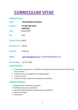 CURRICULUM VITAE 
1 
PERSONAL DETAILS: 
NAME: PETER MAINA MUTHOGA 
ADDRESS: P.O.BOX 188-10101 
KARATINA 
CELL: 0723377475 
SEX: MALE 
MARITAL STATUS: SINGLE 
NATIONALLITY: KENYAN 
RELIGION: CHRISTIAN 
EMAIL: peterthoga@gmail.com or peterthoga@yahoo.com 
DATE OF BIRTH: 12TH JULY 1990 
CAREER OBJECTIVE: 
 To work with a company that facilitates mutual growth and will benefit from my effort in my 
area of interests 
 To always work at my capabilities in my appointed job. 
 To work as a team 
 To adjust and learn quickly the improved idea and functions. 
PERSONAL ATTRIBUTES: 
 A good organizer with ability to multitask 
 Confident, creative and committed 
 Self-motivated with ability to cope with stress and deadlines. 
 Good time manager. 
 Hardworking. 
 