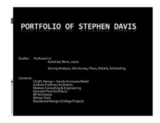 PORTFOLIO OF STEPHEN DAVIS
Drafter: Proficient in:
AutoCad, Revit, 20/20
Zoning Analysis, Site Survey, Plans, Details, Scheduling
Contents:
CG3PL Design – Sandy Hurricane Relief
Andrew FredmanArchitects
Madsen Consulting & Engineering
Kenneth Park Architects
BP Architects
Minton Park
Residential Design (College Project)
 