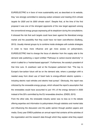 10	
  
	
  
EUROELECTRIC is in favor of more sustainability and, as described on its website,
they “are strongly committed to reducing carbon emission and meeting EU’s climate
targets for 2020 and its 2050 climate vision”. Despite that, at the time of the first
proposal it was one of the strongest opponents of the new target approach among
the conventional energy groups expressing all its skepticism during the consultations.
It stressed the risk that such targets could have been against the liberalized energy
market and the possibility that they could have not been cost-effective (Gullberg,
2013). Usually interest groups try to combine inside strategies with outside strategies
in order to have more influence and get more access on policymakers.
EUROELECTRIC tried to change the focus of attention from the supply side to the
demand side publishing a report entitled “Pathways to carbon-neutral electricity” in
which it called for a “market-based approach”. Furthermore, the society’s president of
that time Lars. G Josefsson said at the European parliament that: “The key to
Europe's low-carbon future will be on the demand side, where a paradigm shift is
needed away from direct use of fossil fuels to energy-efficient electric systems –
including electric road vehicles and electric heat pumps”. Obviously, this report was
criticized by the renewable energy groups, which refused the report’s assumption that
the renewables would have accounted to just 14% of the energy demand in 2020
instead of the 20% committed by the EU renewables directive. (ENDS, 2015)
From the other side, the renewable industry sector was no less so in the debate
offering expertise and information to policymakers through statistics and market data
and influencing the discussion and the public opinion through position papers and
media. Every year EWEA publishes an annual report that contains all the activities of
the organization and the research data through which they explain what they expect
 