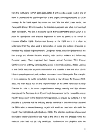 11	
  
	
  
from the institutions (EWEA 2008,2009,2010). It only needs a quick read of one of
them to understand the positive position of this organization regarding the EU 2020
strategy. In the 2008 report they even said that “For the wind power sector, the
Renewable Energy Directive part of the legislative package was what everyone had
been waiting for”. And still, in the same report, it stressed that the role of EWEA is to
push for appropriate and effective legislation in order to permit to its sector to
increase (EWEA, 2009). Furthermore looking at the 2009 report it is clear to
understand that they also used a combination of inside and outside strategies to
increase they access on policymakers. Using their words, they were present in all the
key energy and climate debates, meeting with decision makers and influencing
European policy. They organized their biggest annual European Wind Energy
Conference ever and they were regularly quoted in the media (EWEA, 2009). Looking
at the EWEA response to public consultation it is possible to see the effort of this
interest group to pressure policymakers for even more ambitious goals. For example,
in in its response to public consultation towards a new strategy for Europe 2011-
2020, the main focus was on the implementation of the 2009 Renewable Energy
Directive in order to increase competitiveness, energy security and fight climate
changing at the European level. Even though the pressure by the renewable energy
industry began early in the decision-making process, as argued by Gullberg, it is not
possible to conclude that the industry exerted influence in the sense that it caused
the EU to adopt a renewable energy target that it would not have been adopted if the
industry had not lobbied early (Gullberg, 2013). The attention to climate change and
renewable energy production was high at the time of the first proposal while the
financial crisis had not yet fully developed. Furthermore, this proposal saw the
 