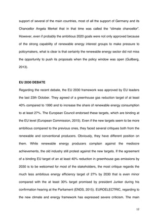 12	
  
	
  
support of several of the main countries, most of all the support of Germany and its
Chancellor Angela Merkel that in that time was called the “climate chancellor”.
However, even if probably the ambitious 2020 goals were not only approved because
of the strong capability of renewable energy interest groups to make pressure to
policymakers, what is clear is that certainly the renewable energy sector did not miss
the opportunity to push its proposals when the policy window was open (Gullberg,
2013).
EU 2030 DEBATE
Regarding the recent debate, the EU 2030 framework was approved by EU leaders
the last 23th October. They agreed of a greenhouse gas reduction target of at least
40% compared to 1990 and to increase the share of renewable energy consumption
to at least 27%. The European Council endorsed these targets, which are binding at
the EU level (European Commission, 2015). Even if the new targets seem to be more
ambitious compared to the previous ones, they faced several critiques both from the
renewable and conventional producers. Obviously, they have different position on
them. While renewable energy producers complain against the mediocre
achievements, the old industry still protest against the new targets. If the agreement
of a binding EU target of an at least 40% reduction in greenhouse gas emissions by
2030 is to be welcomed for most of the stakeholders, the most critique regards the
much less ambitious energy efficiency target of 27% by 2030 that is even minor
compared with the at least 30% target promised by president Junker during his
confirmation hearing at the Parliament (ENDS, 2015). EUROELECTRIC, regarding to
the new climate and energy framework has expressed severe criticism. The main
 