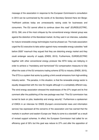 13	
  
	
  
message of the association in response to the European Commission’s consultation
in 2013 can be summarized by the words of its Secretary General Hans ten Berge:
“Inefficient policies today are unnecessarily raising costs for businesses and
consumers. The EU cannot afford to continue down this road” (EUROELECTRIC,
2015). Still, one of the most critiques by the conventional energy interest group was
against the distortion of the liberalized market. As they said in an interview, subsidies
for mature renewable energy technologies must be phased out. The trade association
urged the EU executive to take action against many renewable energy subsidies “well
before 2020” inasmuch they argued that they are distorting energy market and they
could endanger security of supply (ENDS, 2015). Furthermore, EUROELECTRIC
together with other conventional energy producer like IETA today are lobbying in
order to achieve a “mandatory and harmonized” EU compensation measures to fully
offset the costs of the EU emissions trading scheme (ETS) to industry (ENDS, 2015).
The ETS is a system that works by putting a limit overall emissions from high-emitting
industry sector. The paradox, in this situation, is that the renewable energy sector is
equally disappointed with the new EU targets although in a completely different way.
The wind energy association stressed the weaknesses of the 27% target and its first
comment after the publishing of the new package was that: “The EU commission has
turned its back on jobs, leadership and energy security”. Furthermore a spokesman
of EWEA in an interview for ENDS (Europe’s environmental news and information
service) has expressed all the concerns of the association and has warned that the
markets in southern and eastern Europe are “likely to come to a standstill” as a result
of revised support schemes. In effect, the European Commission had called for an
efficiency goal of 30% but this goal was reduce to 27% and after the opposition of
 