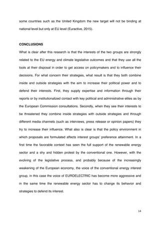 14	
  
	
  
some countries such as the United Kingdom the new target will not be binding at
national level but only at EU level (Euractive, 2015).
CONCLUSIONS
What is clear after this research is that the interests of the two groups are strongly
related to the EU energy and climate legislative outcomes and that they use all the
tools at their disposal in order to get access on policymakers and to influence their
decisions. For what concern their strategies, what result is that they both combine
inside and outside strategies with the aim to increase their political power and to
defend their interests. First, they supply expertise and information through their
reports or by institutionalized contact with key political and administrative elites as by
the European Commission consultations. Secondly, when they see their interests to
be threatened they combine inside strategies with outside strategies and through
different media channels (such as interviews, press release or opinion papers) they
try to increase their influence. What also is clear is that the policy environment in
which proposals are formulated affects interest groups’ preference attainment. In a
first time the favorable context has seen the full support of the renewable energy
sector and a shy and hidden protest by the conventional one. However, with the
evolving of the legislative process, and probably because of the increasingly
weakening of the European economy, the voice of the conventional energy interest
group, in this case the voice of EUROELECTRIC has become more aggressive and
in the same time the renewable energy sector has to change its behavior and
strategies to defend its interest.
 
