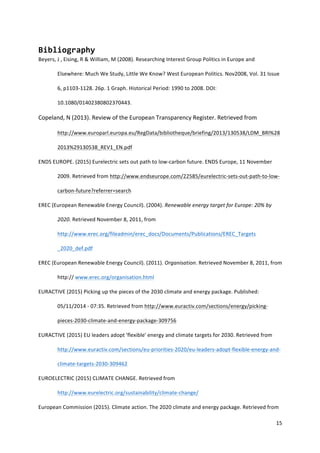 15	
  
	
  
Bibliography	
  
Beyers,	
  J	
  ,	
  Eising,	
  R	
  &	
  William,	
  M	
  (2008).	
  Researching	
  Interest	
  Group	
  Politics	
  in	
  Europe	
  and	
  
Elsewhere:	
  Much	
  We	
  Study,	
  Little	
  We	
  Know?	
  West	
  European	
  Politics.	
  Nov2008,	
  Vol.	
  31	
  Issue	
  
6,	
  p1103-­‐1128.	
  26p.	
  1	
  Graph.	
  Historical	
  Period:	
  1990	
  to	
  2008.	
  DOI:	
  
10.1080/01402380802370443.	
  	
  
Copeland,	
  N	
  (2013).	
  Review	
  of	
  the	
  European	
  Transparency	
  Register.	
  Retrieved	
  from	
  
http://www.europarl.europa.eu/RegData/bibliotheque/briefing/2013/130538/LDM_BRI%28
2013%29130538_REV1_EN.pdf	
  	
  	
  
ENDS	
  EUROPE.	
  (2015)	
  Eurelectric	
  sets	
  out	
  path	
  to	
  low-­‐carbon	
  future.	
  ENDS	
  Europe,	
  11	
  November	
  
2009.	
  Retrieved	
  from	
  http://www.endseurope.com/22585/eurelectric-­‐sets-­‐out-­‐path-­‐to-­‐low-­‐
carbon-­‐future?referrer=search	
  
EREC	
  (European	
  Renewable	
  Energy	
  Council).	
  (2004).	
  Renewable	
  energy	
  target	
  for	
  Europe:	
  20%	
  by	
  
2020.	
  Retrieved	
  November	
  8,	
  2011,	
  from	
  
http://www.erec.org/fileadmin/erec_docs/Documents/Publications/EREC_Targets	
  
_2020_def.pdf	
  	
  
EREC	
  (European	
  Renewable	
  Energy	
  Council).	
  (2011).	
  Organisation.	
  Retrieved	
  November	
  8,	
  2011,	
  from	
  
http://	
  www.erec.org/organisation.html	
  	
  
EURACTIVE	
  (2015)	
  Picking	
  up	
  the	
  pieces	
  of	
  the	
  2030	
  climate	
  and	
  energy	
  package.	
  Published:	
  
05/11/2014	
  -­‐	
  07:35.	
  Retrieved	
  from	
  http://www.euractiv.com/sections/energy/picking-­‐
pieces-­‐2030-­‐climate-­‐and-­‐energy-­‐package-­‐309756	
  
EURACTIVE	
  (2015)	
  EU	
  leaders	
  adopt	
  'flexible'	
  energy	
  and	
  climate	
  targets	
  for	
  2030.	
  Retrieved	
  from	
  
http://www.euractiv.com/sections/eu-­‐priorities-­‐2020/eu-­‐leaders-­‐adopt-­‐flexible-­‐energy-­‐and-­‐
climate-­‐targets-­‐2030-­‐309462	
  
EUROELECTRIC	
  (2015)	
  CLIMATE	
  CHANGE.	
  Retrieved	
  from	
  
http://www.eurelectric.org/sustainability/climate-­‐change/	
  	
  
European	
  Commission	
  (2015).	
  Climate	
  action.	
  The	
  2020	
  climate	
  and	
  energy	
  package.	
  Retrieved	
  from	
  
 