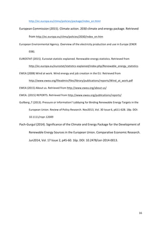 16	
  
	
  
http://ec.europa.eu/clima/policies/package/index_en.html	
  	
  
European	
  Commission	
  (2015).	
  Climate	
  action.	
  2030	
  climate	
  and	
  energy	
  package.	
  Retrieved	
  
from	
  http://ec.europa.eu/clima/policies/2030/index_en.htm	
  
European	
  Environmental	
  Agency.	
  Overview	
  of	
  the	
  electricity	
  production	
  and	
  use	
  in	
  Europe	
  (ENER	
  
038).	
  	
  
EUROSTAT	
  (2015).	
  Eurostat	
  statistic	
  explained.	
  Renewable	
  energy	
  statistics.	
  Retrieved	
  from	
  
http://ec.europa.eu/eurostat/statistics-­‐explained/index.php/Renewable_energy_statistics	
  	
  
EWEA	
  (2008)	
  Wind	
  at	
  work.	
  Wind	
  energy	
  and	
  job	
  creation	
  in	
  the	
  EU.	
  Retrieved	
  from	
  
http://www.ewea.org/fileadmin/files/library/publications/reports/Wind_at_work.pdf	
  	
  
EWEA	
  (2015)	
  About	
  us.	
  Retrieved	
  from	
  http://www.ewea.org/about-­‐us/	
  	
  
EWEA.	
  (2015)	
  REPORTS.	
  Retrieved	
  from	
  http://www.ewea.org/publications/reports/	
  
Gullberg	
  ,T	
  (2013).	
  Pressure	
  or	
  Information?	
  Lobbying	
  for	
  Binding	
  Renewable	
  Energy	
  Targets	
  in	
  the	
  
European	
  Union.	
  Review	
  of	
  Policy	
  Research.	
  Nov2013,	
  Vol.	
  30	
  Issue	
  6,	
  p611-­‐628.	
  18p.	
  DOI:	
  
10.1111/ropr.12049	
  	
  
Pach-­‐Gurgul	
  (2014).	
  Significance	
  of	
  the	
  Climate	
  and	
  Energy	
  Package	
  for	
  the	
  Development	
  of	
  
Renewable	
  Energy	
  Sources	
  in	
  the	
  European	
  Union.	
  Comparative	
  Economic	
  Research.	
  
Jun2014,	
  Vol.	
  17	
  Issue	
  2,	
  p45-­‐60.	
  16p.	
  DOI:	
  10.2478/cer-­‐2014-­‐0013.	
  
	
  
	
  
	
  
	
  
	
  
	
  
	
  
 