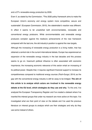 3	
  
	
  
and a 27% renewable energy production by 2030.
Even if, as stated by the Commission, “This 2030 policy framework aims to make the
European Union's economy and energy system more competitive, secure and
sustainable” (European Commission, 2015), the stakeholder’s reaction was different.
In effect it seems to let unsatisfied both environmentalists, renewable and
conventional energy producers. While environmentalists and renewable energy
producers complain against the mediocre achievements of the new framework
compared with the last one, the old industry’s position is against the new targets.
Although the increasing of renewable energy production is a living matter, that has
obtained a central role in the current international debate, Europe has experienced an
expansion of the renewable energy industry in the last decades and this process
seems to go on. Inasmuch political influence is often associated with economic
importance, the increasing economic relevance of this sector entail an increasing of
its political power. Despite that, it requires significant financial support to increase its
competitiveness compared to traditional energy sources (Pach-Gurgul, 2014) as the
gap with the conventional energy industry is still far away to be bridged. The aim of
this article is to analyze which actors are involved in the renewable energy
debate at the EU level, which strategies do they use and why. To this end, I’ve
analyzed the European Transparency Register and I’ve created a dataset where I’ve
inserted the interest groups that under my research are more active on this topic. I’ve
investigated what are their point of view on the debate and I’ve used the previous
literature on interest groups to analyze which are their strategies and why do they
use some instead of others.
 