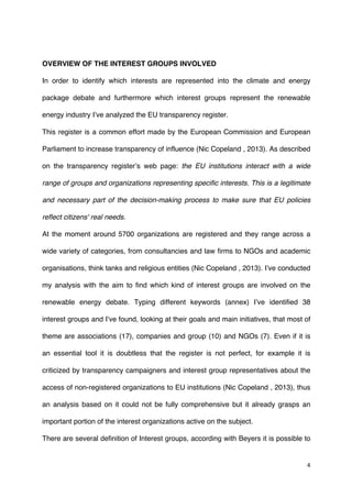 4	
  
	
  
OVERVIEW OF THE INTEREST GROUPS INVOLVED
In order to identify which interests are represented into the climate and energy
package debate and furthermore which interest groups represent the renewable
energy industry I’ve analyzed the EU transparency register.
This register is a common effort made by the European Commission and European
Parliament to increase transparency of influence (Nic Copeland , 2013). As described
on the transparency register’s web page: the EU institutions interact with a wide
range of groups and organizations representing specific interests. This is a legitimate
and necessary part of the decision-making process to make sure that EU policies
reflect citizens' real needs.
At the moment around 5700 organizations are registered and they range across a
wide variety of categories, from consultancies and law firms to NGOs and academic
organisations, think tanks and religious entities (Nic Copeland , 2013). I’ve conducted
my analysis with the aim to find which kind of interest groups are involved on the
renewable energy debate. Typing different keywords (annex) I’ve identified 38
interest groups and I’ve found, looking at their goals and main initiatives, that most of
theme are associations (17), companies and group (10) and NGOs (7). Even if it is
an essential tool it is doubtless that the register is not perfect, for example it is
criticized by transparency campaigners and interest group representatives about the
access of non-registered organizations to EU institutions (Nic Copeland , 2013), thus
an analysis based on it could not be fully comprehensive but it already grasps an
important portion of the interest organizations active on the subject.
There are several definition of Interest groups, according with Beyers it is possible to
 